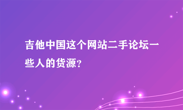 吉他中国这个网站二手论坛一些人的货源？