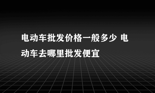 电动车批发价格一般多少 电动车去哪里批发便宜