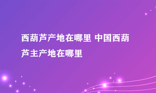西葫芦产地在哪里 中国西葫芦主产地在哪里