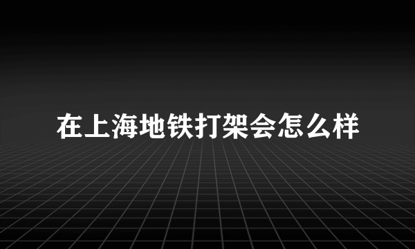 在上海地铁打架会怎么样