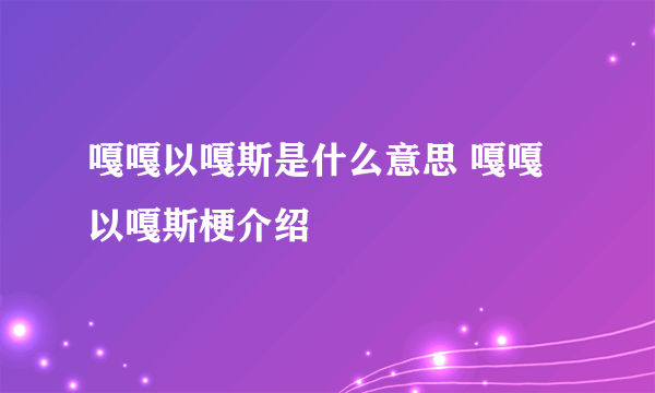 嘎嘎以嘎斯是什么意思 嘎嘎以嘎斯梗介绍