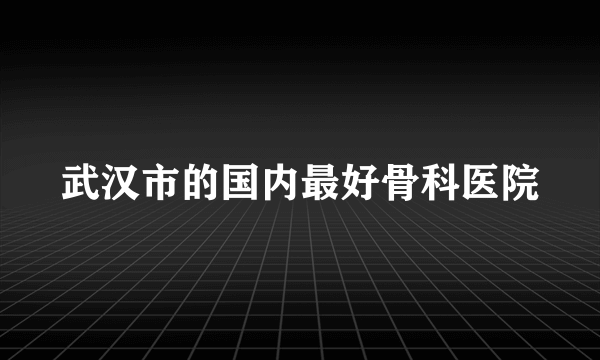 武汉市的国内最好骨科医院