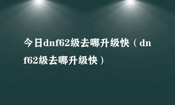 今日dnf62级去哪升级快（dnf62级去哪升级快）