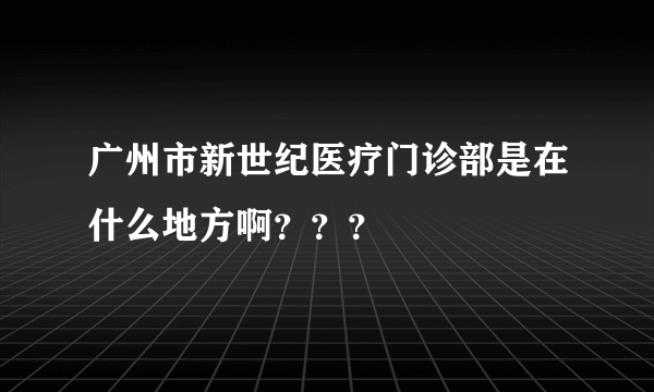 广州市新世纪医疗门诊部是在什么地方啊？？？