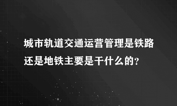 城市轨道交通运营管理是铁路还是地铁主要是干什么的？