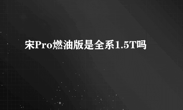 宋Pro燃油版是全系1.5T吗