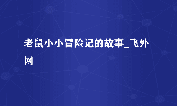 老鼠小小冒险记的故事_飞外网