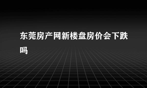 东莞房产网新楼盘房价会下跌吗