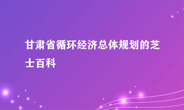 甘肃省循环经济总体规划的芝士百科