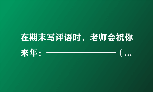 在期末写评语时，老师会祝你来年：————————（--上要填诗句）