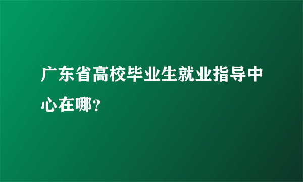 广东省高校毕业生就业指导中心在哪？