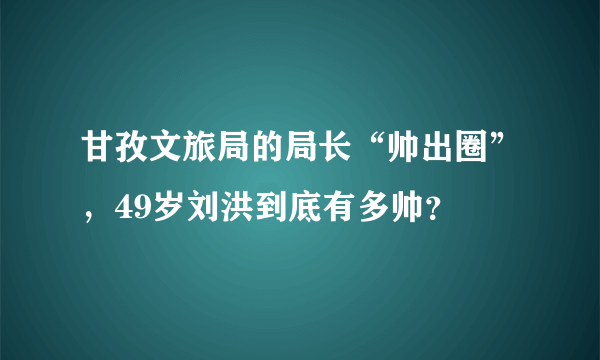 甘孜文旅局的局长“帅出圈”，49岁刘洪到底有多帅？