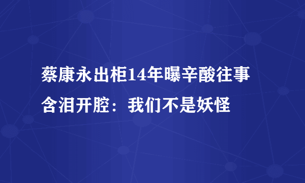 蔡康永出柜14年曝辛酸往事 含泪开腔：我们不是妖怪