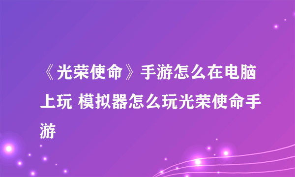 《光荣使命》手游怎么在电脑上玩 模拟器怎么玩光荣使命手游