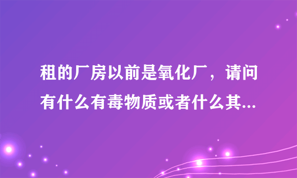 租的厂房以前是氧化厂，请问有什么有毒物质或者什么其他的吗？