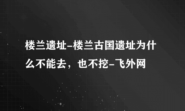 楼兰遗址-楼兰古国遗址为什么不能去，也不挖-飞外网