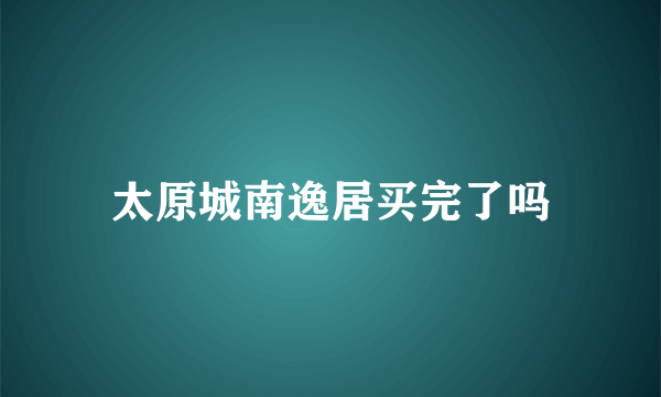 太原城南逸居买完了吗