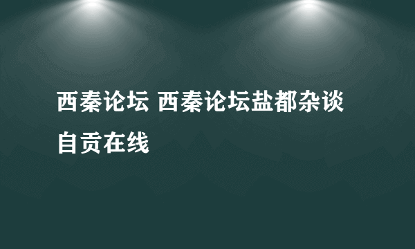 西秦论坛 西秦论坛盐都杂谈自贡在线