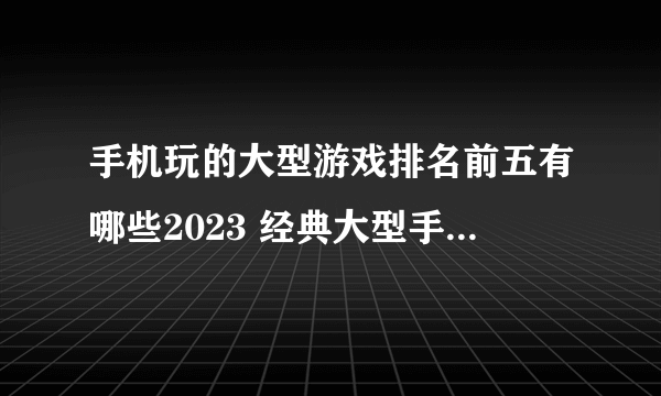 手机玩的大型游戏排名前五有哪些2023 经典大型手游合集分享