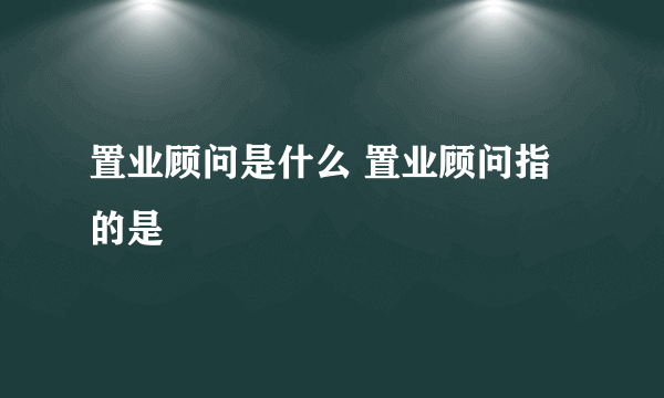 置业顾问是什么 置业顾问指的是