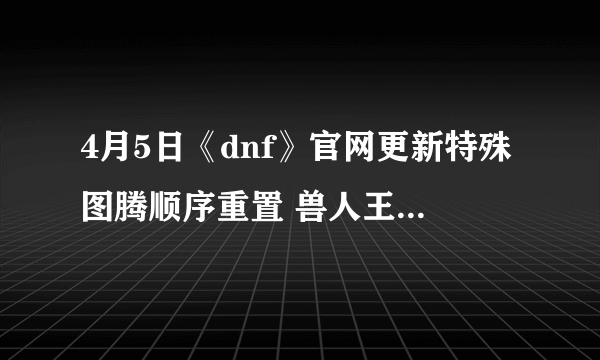 4月5日《dnf》官网更新特殊图腾顺序重置 兽人王国修复工程第九周