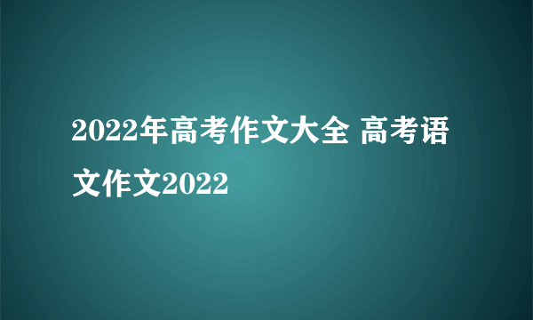 2022年高考作文大全 高考语文作文2022