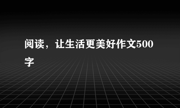 阅读，让生活更美好作文500字