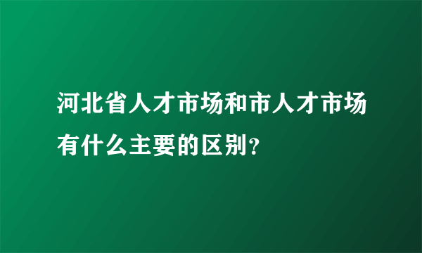 河北省人才市场和市人才市场有什么主要的区别？