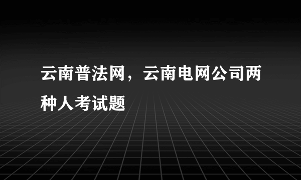 云南普法网，云南电网公司两种人考试题