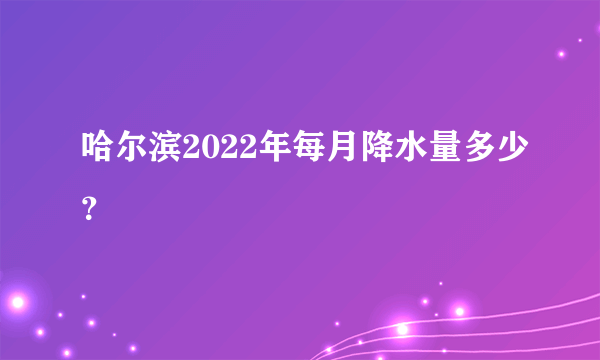 哈尔滨2022年每月降水量多少？