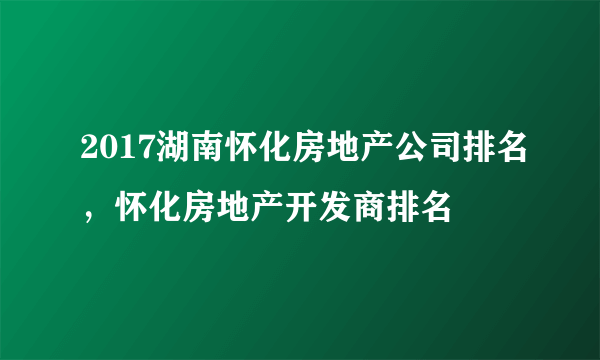 2017湖南怀化房地产公司排名，怀化房地产开发商排名