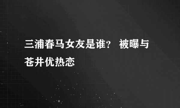 三浦春马女友是谁？ 被曝与苍井优热恋