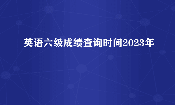 英语六级成绩查询时间2023年