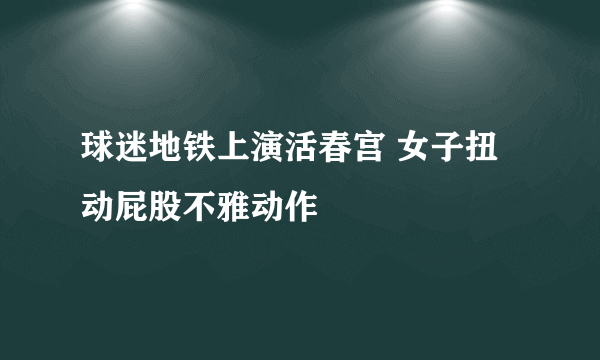 球迷地铁上演活春宫 女子扭动屁股不雅动作