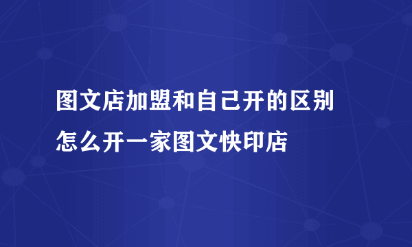 图文店加盟和自己开的区别 怎么开一家图文快印店
