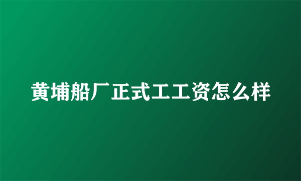 黄埔船厂正式工工资怎么样