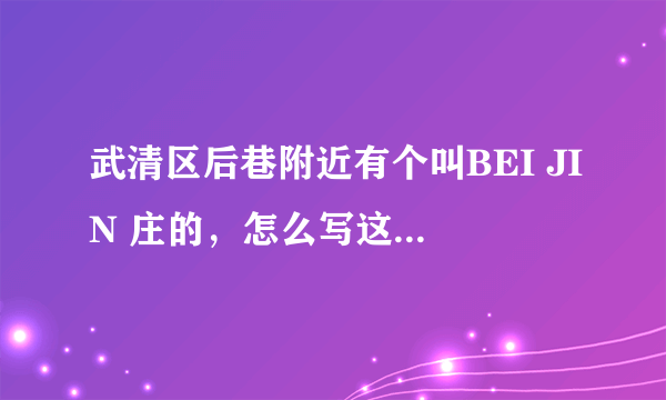 武清区后巷附近有个叫BEI JIN 庄的，怎么写这个村名呀？谢谢