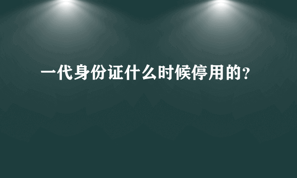 一代身份证什么时候停用的？