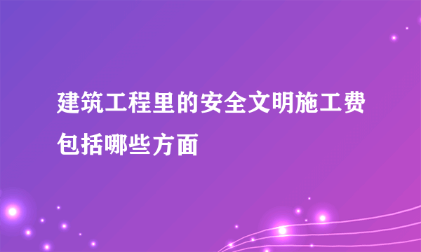 建筑工程里的安全文明施工费包括哪些方面