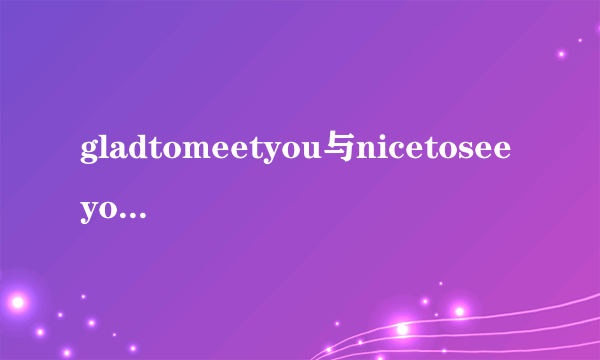 gladtomeetyou与nicetoseeyou的意义和用法分别有什么区别