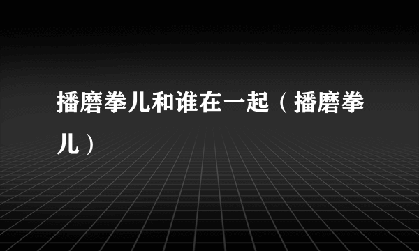 播磨拳儿和谁在一起（播磨拳儿）