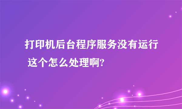 打印机后台程序服务没有运行 这个怎么处理啊?