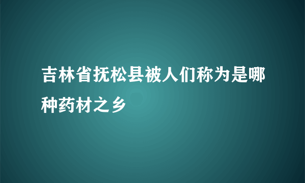 吉林省抚松县被人们称为是哪种药材之乡