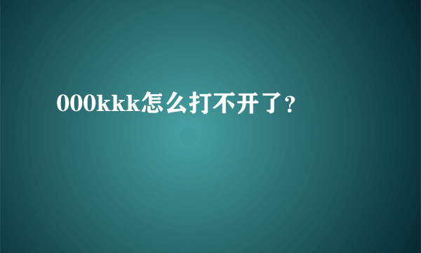 000kkk怎么打不开了？