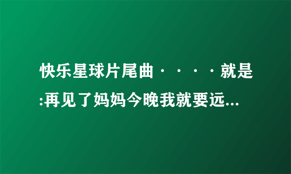 快乐星球片尾曲····就是:再见了妈妈今晚我就要远航这句的那一曲……要准确完整歌词。谢谢？