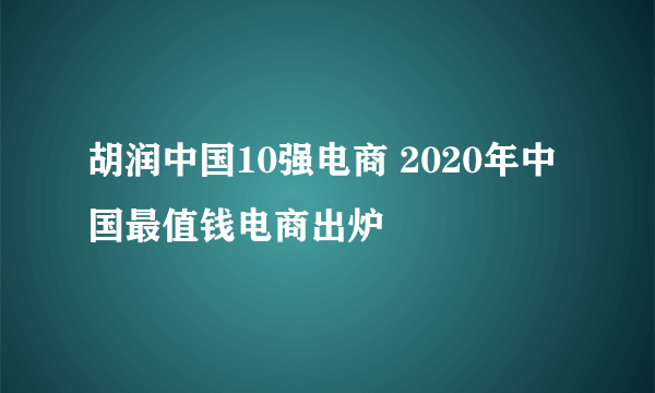 胡润中国10强电商 2020年中国最值钱电商出炉