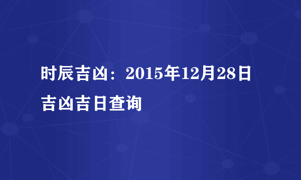 时辰吉凶：2015年12月28日吉凶吉日查询