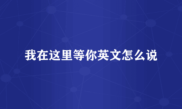 我在这里等你英文怎么说