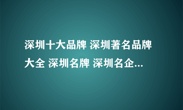 深圳十大品牌 深圳著名品牌大全 深圳名牌 深圳名企 深圳百强企业名单【深圳品牌】