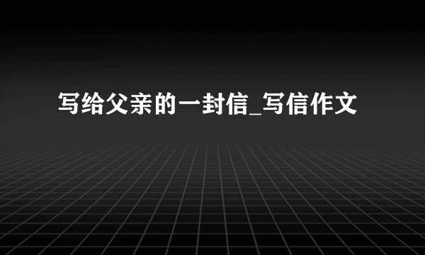 写给父亲的一封信_写信作文